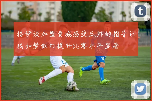 格伊谈加盟曼城感受瓜帅的指导让我如梦似幻提升比赛水平显著