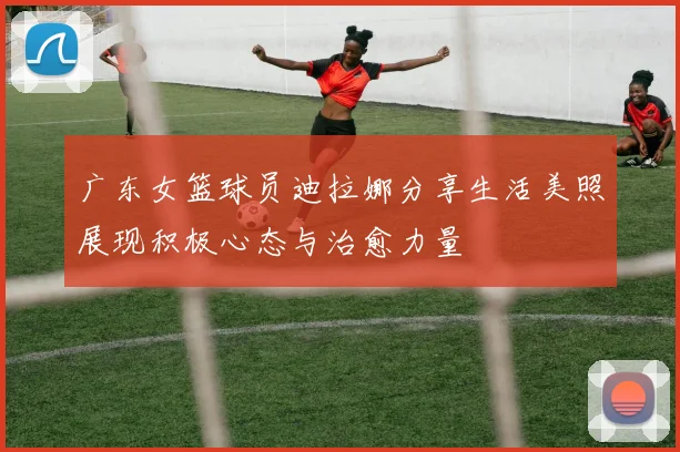 广东女篮球员迪拉娜分享生活美照展现积极心态与治愈力量