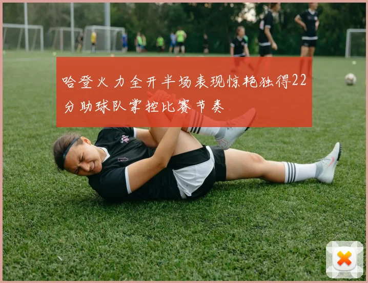 哈登火力全开半场表现惊艳独得22分助球队掌控比赛节奏