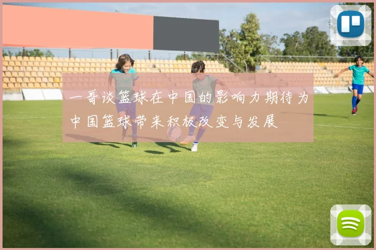 一哥谈篮球在中国的影响力期待为中国篮球带来积极改变与发展