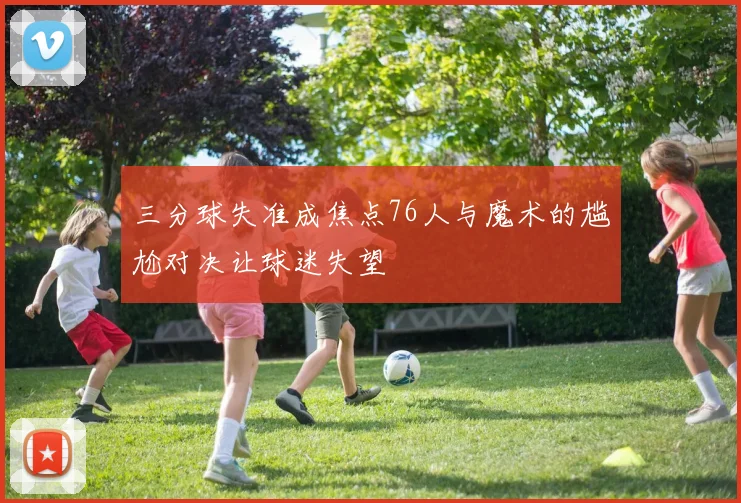 三分球失准成焦点76人与魔术的尴尬对决让球迷失望