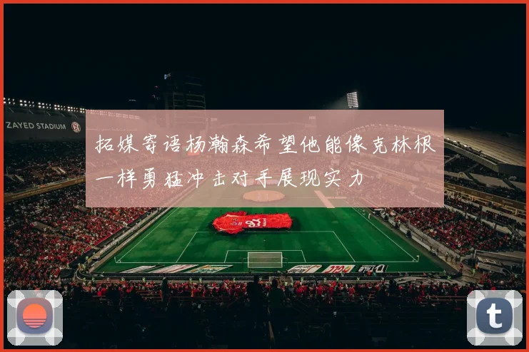 拓媒寄语杨瀚森希望他能像克林根一样勇猛冲击对手展现实力
