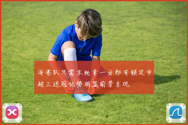 海港队只需末轮拿一分即可锁定中超三连冠优势明显前景乐观