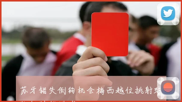苏牙错失倒钩机会梅西越位挑射球队何时能进球