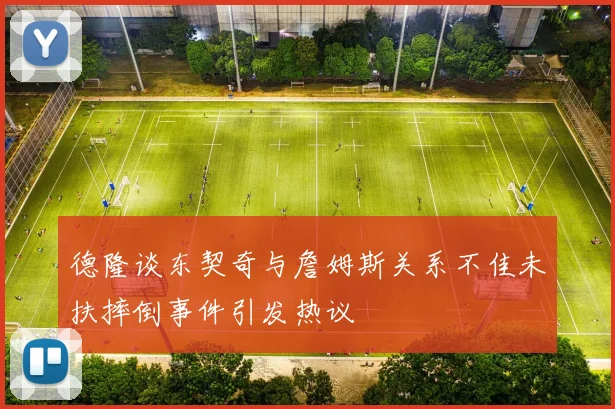 德隆谈东契奇与詹姆斯关系不佳未扶摔倒事件引发热议