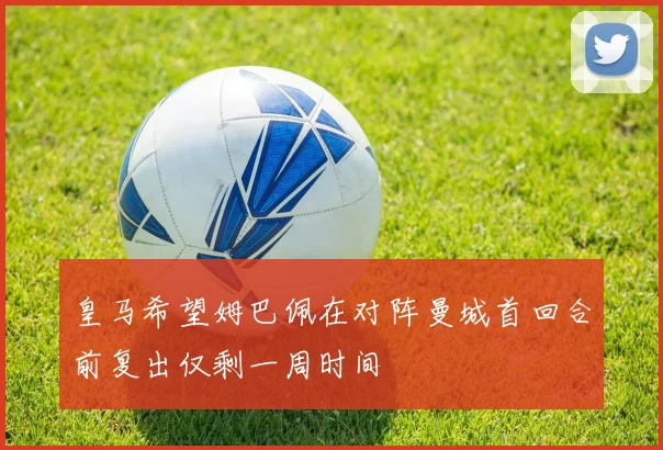 皇马希望姆巴佩在对阵曼城首回合前复出仅剩一周时间