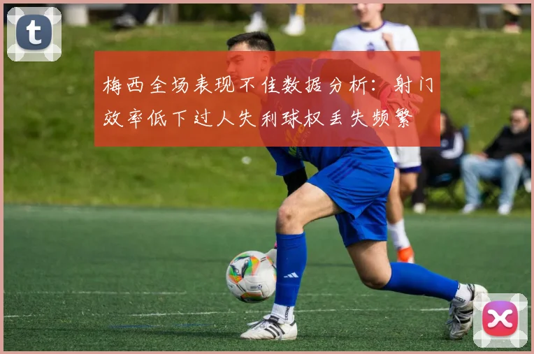 梅西全场表现不佳数据分析：射门效率低下过人失利球权丢失频繁