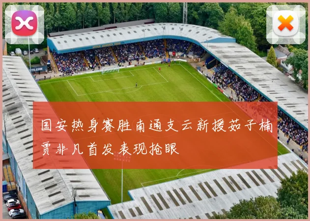 国安热身赛胜南通支云新援茹子楠贾非凡首发表现抢眼