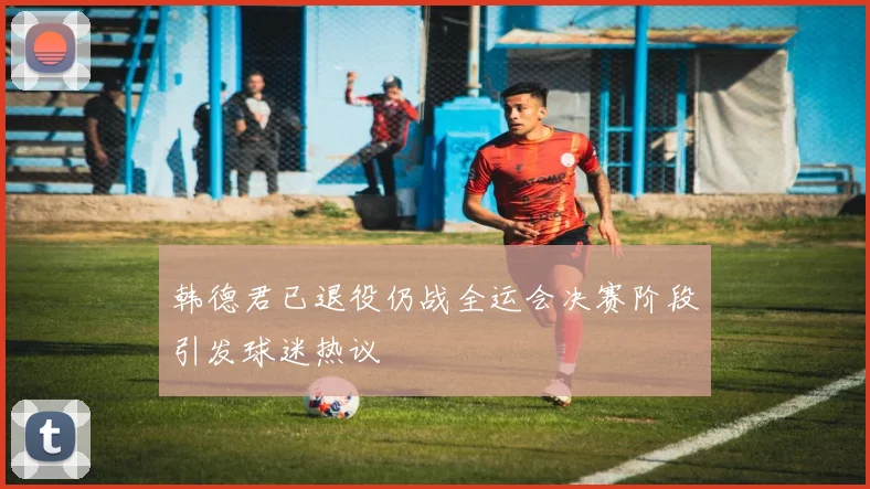 韩德君已退役仍战全运会决赛阶段引发球迷热议