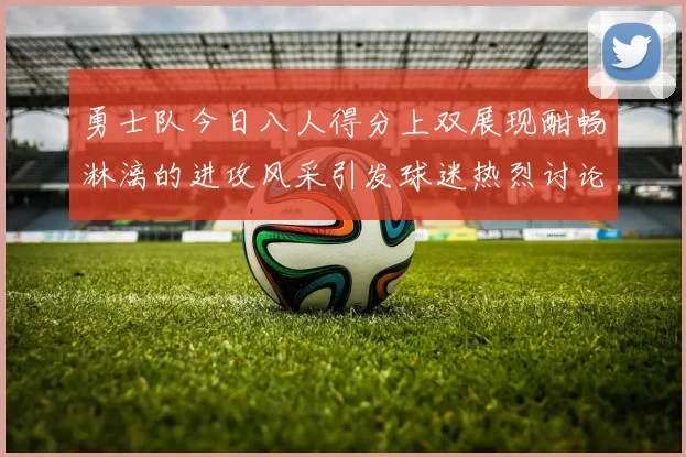 勇士队今日八人得分上双展现酣畅淋漓的进攻风采引发球迷热烈讨论
