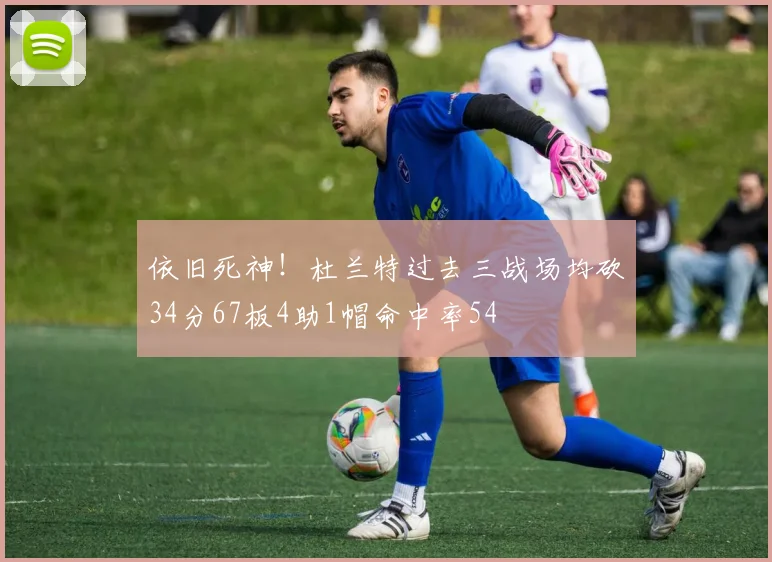 依旧死神！杜兰特过去三战场均砍34分67板4助1帽命中率54