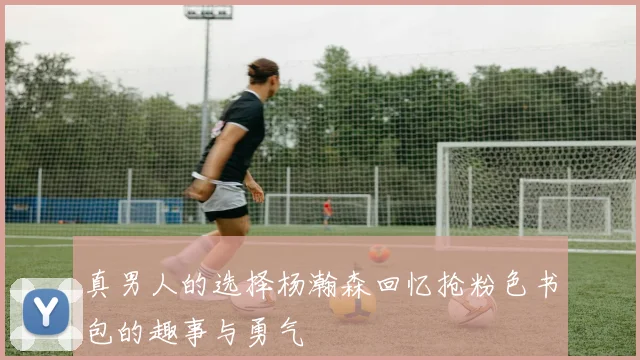 真男人的选择杨瀚森回忆抢粉色书包的趣事与勇气