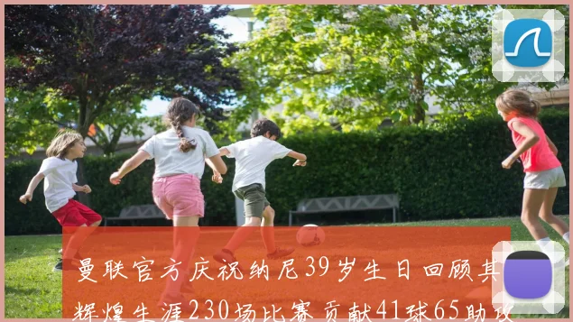 曼联官方庆祝纳尼39岁生日回顾其辉煌生涯230场比赛贡献41球65助攻