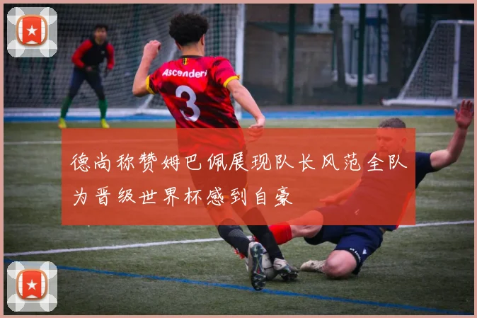 德尚称赞姆巴佩展现队长风范全队为晋级世界杯感到自豪