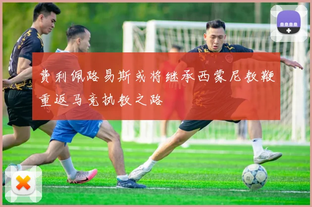 费利佩路易斯或将继承西蒙尼教鞭重返马竞执教之路